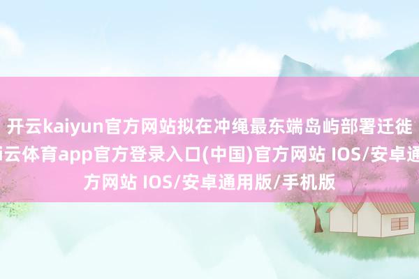 开云kaiyun官方网站拟在冲绳最东端岛屿部署迁徙雷达装配-kai云体育app官方登录入口(中国)官方网站 IOS/安卓通用版/手机版