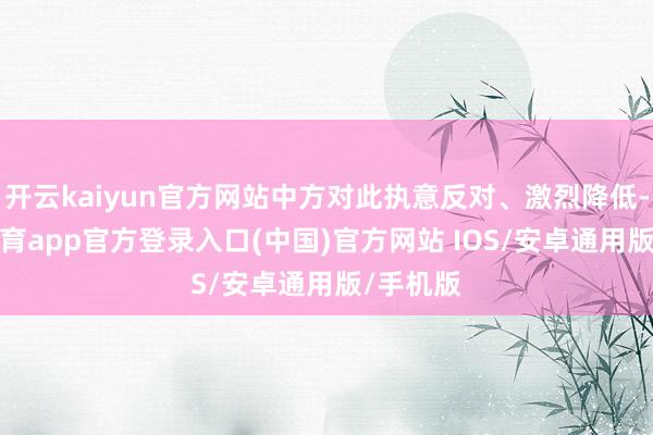 开云kaiyun官方网站中方对此执意反对、激烈降低-kai云体育app官方登录入口(中国)官方网站 IOS/安卓通用版/手机版