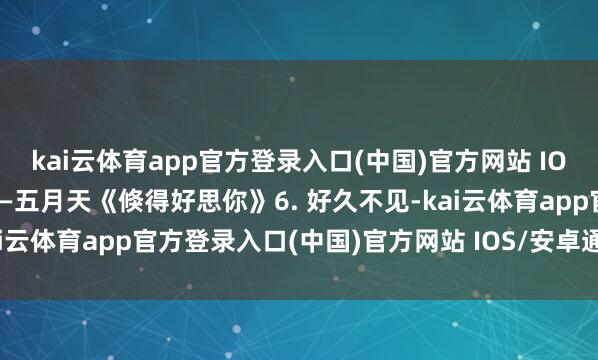 kai云体育app官方登录入口(中国)官方网站 IOS/安卓通用版/手机版——五月天《倏得好思你》6. 好久不见-kai云体育app官方登录入口(中国)官方网站 IOS/安卓通用版/手机版