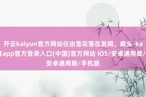 开云kaiyun官方网站任由雪花落在发间、肩头-kai云体育app官方登录入口(中国)官方网站 IOS/安卓通用版/手机版