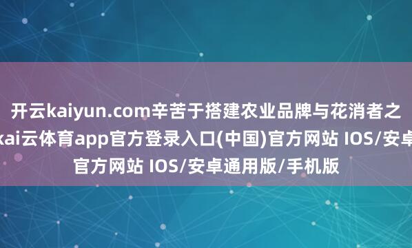 开云kaiyun.com辛苦于搭建农业品牌与花消者之间的同样桥梁-kai云体育app官方登录入口(中国)官方网站 IOS/安卓通用版/手机版