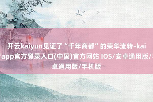 开云kaiyun见证了“千年商都”的荣华流转-kai云体育app官方登录入口(中国)官方网站 IOS/安卓通用版/手机版