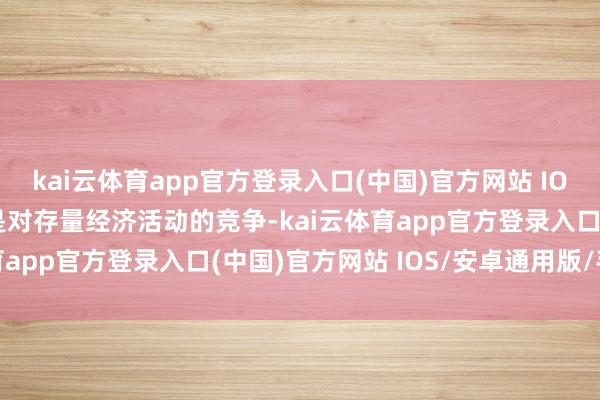kai云体育app官方登录入口(中国)官方网站 IOS/安卓通用版/手机版是对存量经济活动的竞争-kai云体育app官方登录入口(中国)官方网站 IOS/安卓通用版/手机版