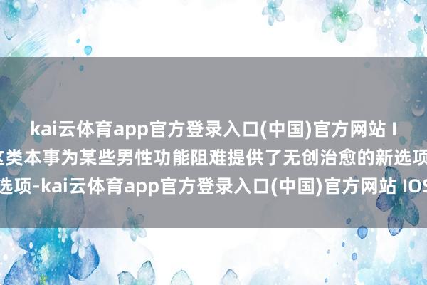 kai云体育app官方登录入口(中国)官方网站 IOS/安卓通用版/手机版这类本事为某些男性功能阻难提供了无创治愈的新选项-kai云体育app官方登录入口(中国)官方网站 IOS/安卓通用版/手机版