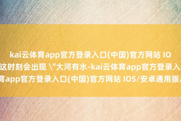 kai云体育app官方登录入口(中国)官方网站 IOS/安卓通用版/手机版这时刻会出现 