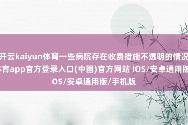 开云kaiyun体育一些病院存在收费措施不透明的情况-kai云体育app官方登录入口(中国)官方网站 IOS/安卓通用版/手机版