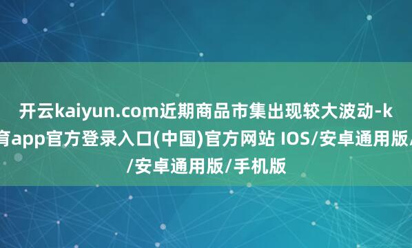 开云kaiyun.com近期商品市集出现较大波动-kai云体育app官方登录入口(中国)官方网站 IOS/安卓通用版/手机版