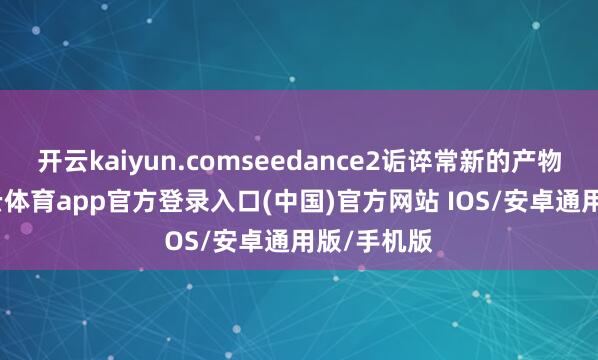 开云kaiyun.comseedance2诟谇常新的产物迭代-kai云体育app官方登录入口(中国)官方网站 IOS/安卓通用版/手机版