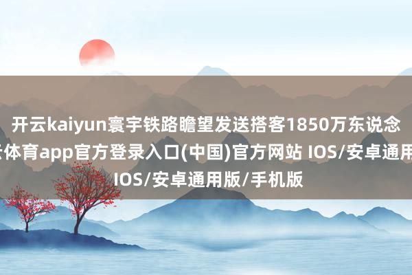 开云kaiyun寰宇铁路瞻望发送搭客1850万东说念主次-kai云体育app官方登录入口(中国)官方网站 IOS/安卓通用版/手机版
