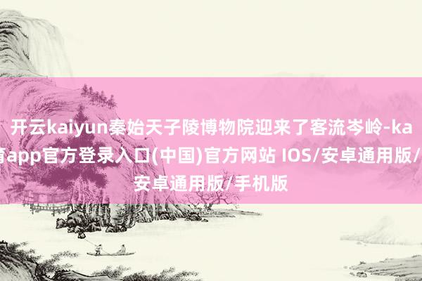 开云kaiyun秦始天子陵博物院迎来了客流岑岭-kai云体育app官方登录入口(中国)官方网站 IOS/安卓通用版/手机版