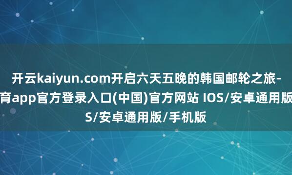 开云kaiyun.com开启六天五晚的韩国邮轮之旅-kai云体育app官方登录入口(中国)官方网站 IOS/安卓通用版/手机版