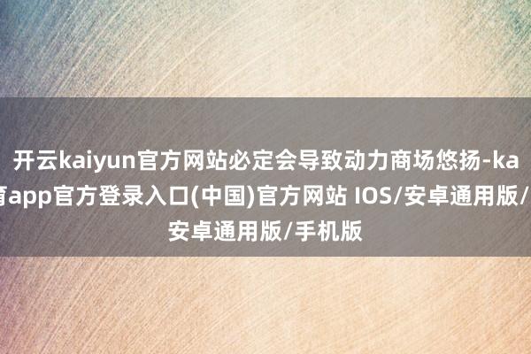 开云kaiyun官方网站必定会导致动力商场悠扬-kai云体育app官方登录入口(中国)官方网站 IOS/安卓通用版/手机版